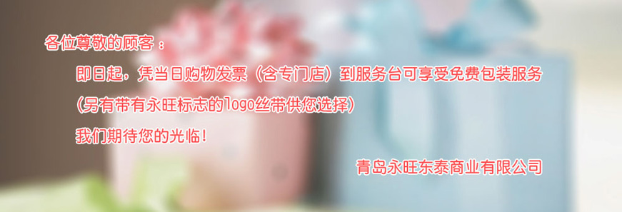 各位尊敬的顧客：即日起，憑當(dāng)日購(gòu)物發(fā)票（含專門店）到服務(wù)臺(tái)可享受免費(fèi)包裝服務(wù) （另有帶有永旺標(biāo)志的logo絲帶供您選擇）我們期待您的光臨！青島永旺動(dòng)態(tài)商業(yè)有限公司